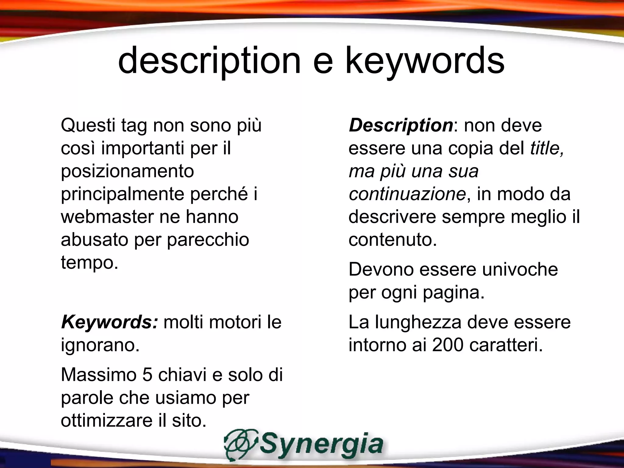 description e keywords
Questi tag non sono più      Description: non deve
così importanti per il       essere una copia del title,
posizionamento               ma più una sua
principalmente perché i      continuazione, in modo da
webmaster ne hanno           descrivere sempre meglio il
abusato per parecchio        contenuto.
tempo.                       Devono essere univoche
                             per ogni pagina.
Keywords: molti motori le    La lunghezza deve essere
ignorano.                    intorno ai 200 caratteri.
Massimo 5 chiavi e solo di
parole che usiamo per
ottimizzare il sito.
 