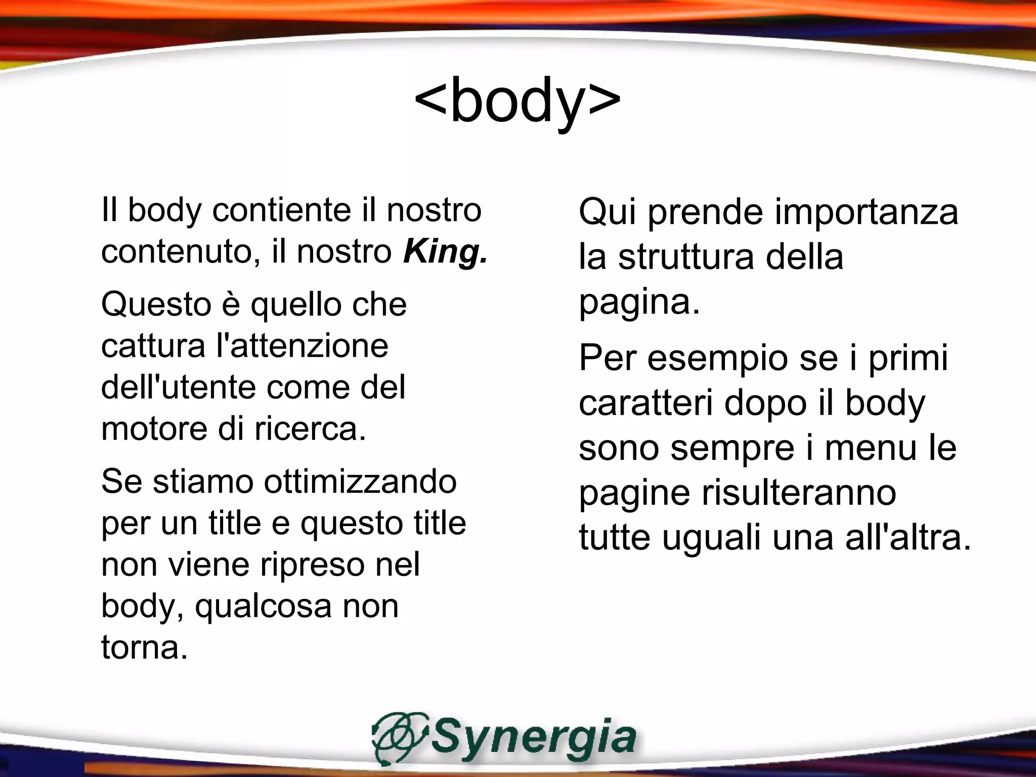 <body>
Il body contiente il nostro   Qui prende importanza
contenuto, il nostro King.    la struttura della
Questo è quello che           pagina.
cattura l'attenzione          Per esempio se i primi
dell'utente come del          caratteri dopo il body
motore di ricerca.
                              sono sempre i menu le
Se stiamo ottimizzando        pagine risulteranno
per un title e questo title   tutte uguali una all'altra.
non viene ripreso nel
body, qualcosa non
torna.
 