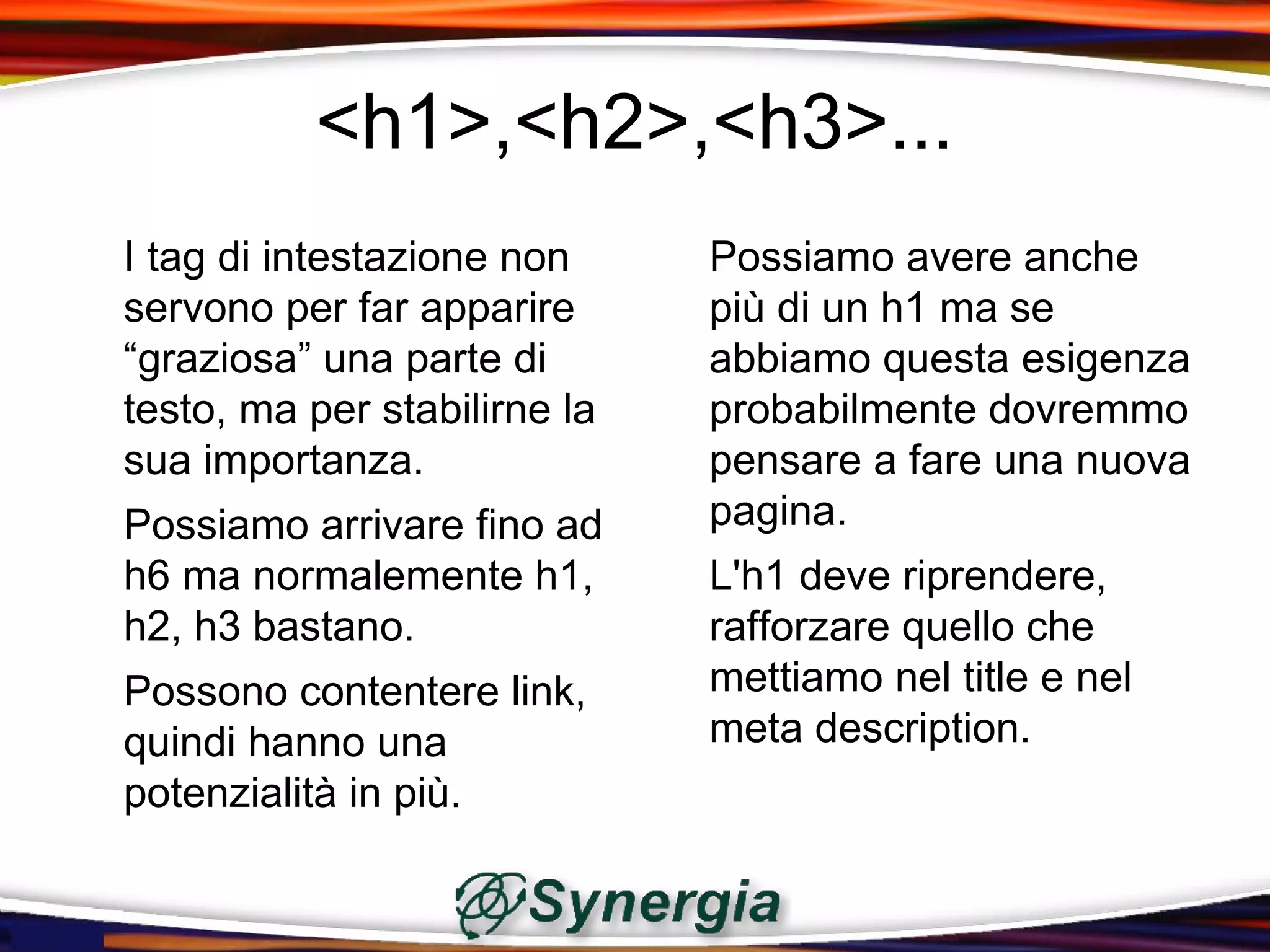 <h1>,<h2>,<h3>...
I tag di intestazione non     Possiamo avere anche
servono per far apparire      più di un h1 ma se
“graziosa” una parte di       abbiamo questa esigenza
testo, ma per stabilirne la   probabilmente dovremmo
sua importanza.               pensare a fare una nuova
Possiamo arrivare fino ad     pagina.
h6 ma normalemente h1,        L'h1 deve riprendere,
h2, h3 bastano.               rafforzare quello che
Possono contentere link,      mettiamo nel title e nel
quindi hanno una              meta description.
potenzialità in più.
 