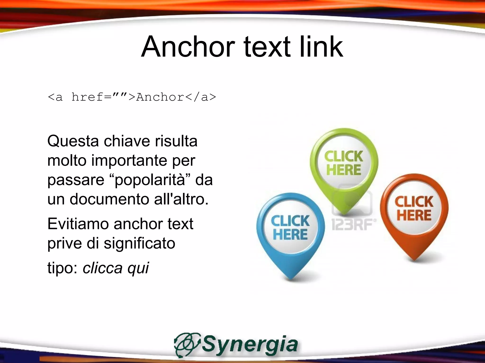 Anchor text link
<a href=””>Anchor</a>


Questa chiave risulta
molto importante per
passare “popolarità” da
un documento all'altro.
Evitiamo anchor text
prive di significato
tipo: clicca qui
 