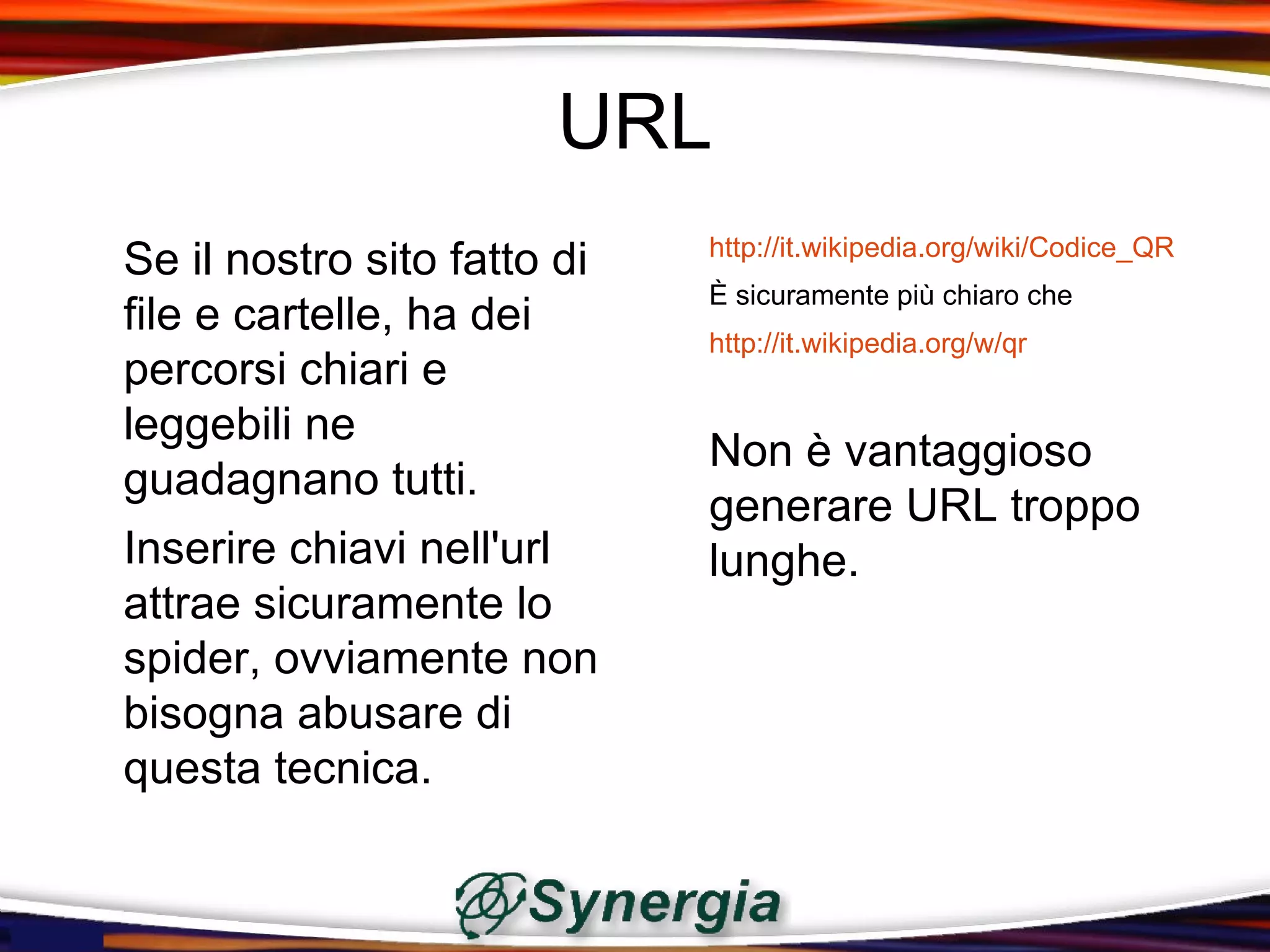 URL
                             http://it.wikipedia.org/wiki/Codice_QR
Se il nostro sito fatto di
                             È sicuramente più chiaro che
file e cartelle, ha dei
                             http://it.wikipedia.org/w/qr
percorsi chiari e
leggebili ne
                             Non è vantaggioso
guadagnano tutti.
                             generare URL troppo
Inserire chiavi nell'url     lunghe.
attrae sicuramente lo
spider, ovviamente non
bisogna abusare di
questa tecnica.
 