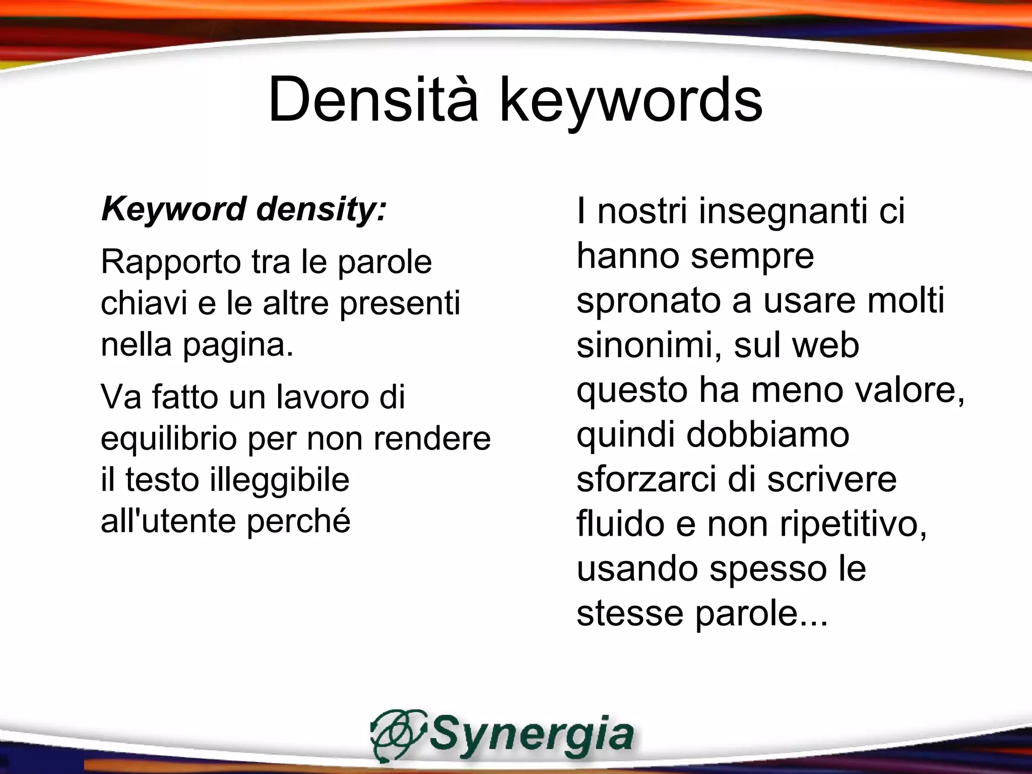 Densità keywords
Keyword density:             I nostri insegnanti ci
Rapporto tra le parole       hanno sempre
chiavi e le altre presenti   spronato a usare molti
nella pagina.                sinonimi, sul web
Va fatto un lavoro di        questo ha meno valore,
equilibrio per non rendere   quindi dobbiamo
il testo illeggibile         sforzarci di scrivere
all'utente perché            fluido e non ripetitivo,
                             usando spesso le
                             stesse parole...
 