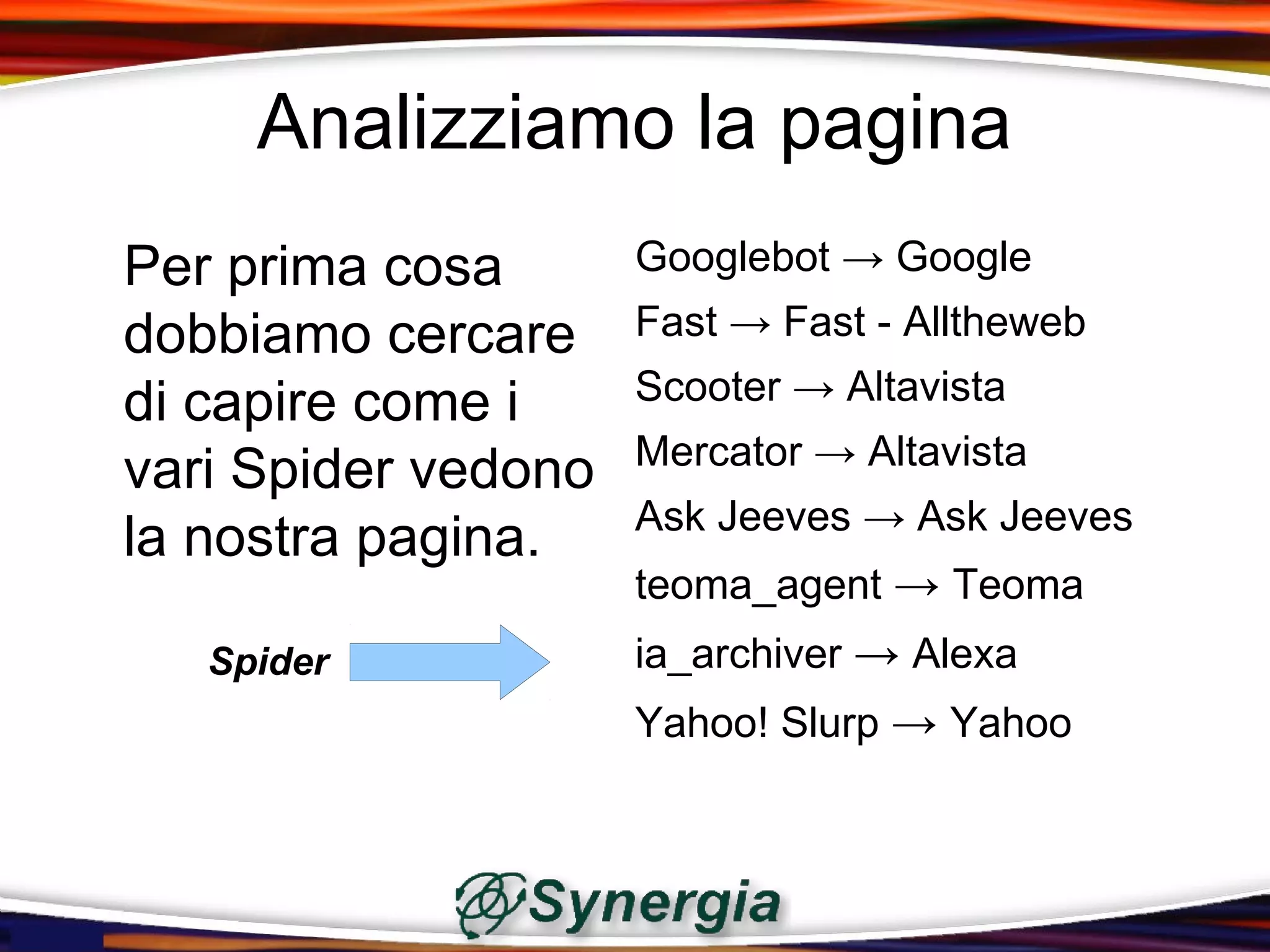 Analizziamo la pagina
Per prima cosa       Googlebot → Google
dobbiamo cercare     Fast → Fast - Alltheweb

di capire come i     Scooter → Altavista
                     Mercator → Altavista
vari Spider vedono
                     Ask Jeeves → Ask Jeeves
la nostra pagina.
                     teoma_agent → Teoma
   Spider            ia_archiver → Alexa
                     Yahoo! Slurp → Yahoo
 