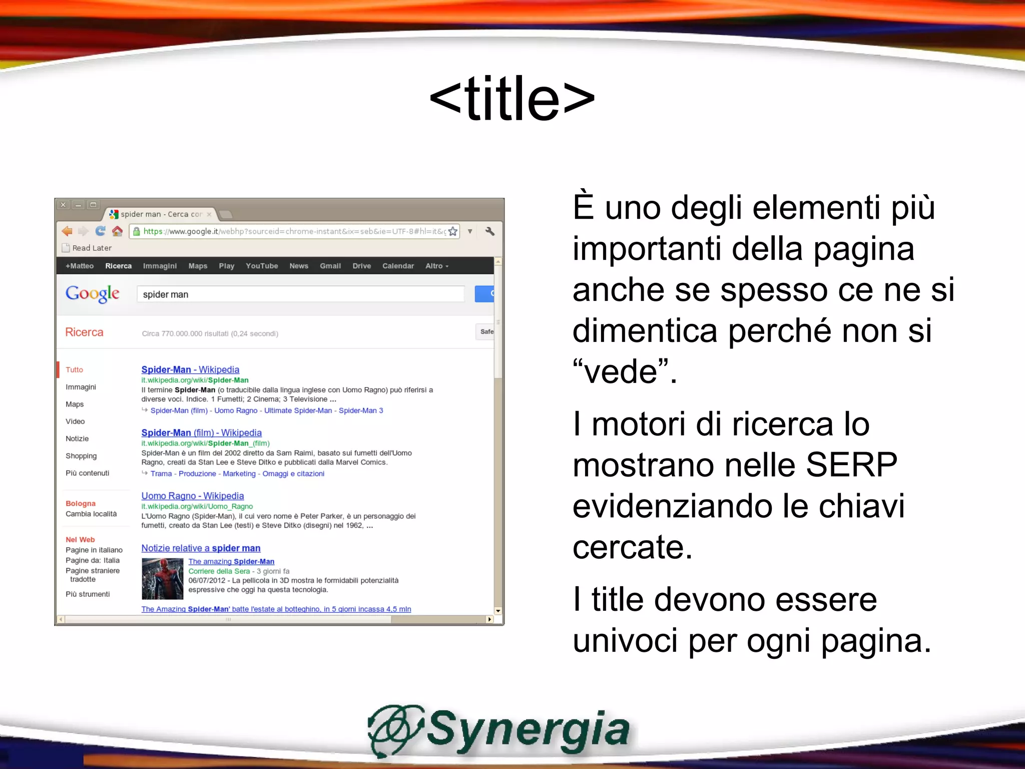 <title>
     È uno degli elementi più
     importanti della pagina
     anche se spesso ce ne si
     dimentica perché non si
     “vede”.
     I motori di ricerca lo
     mostrano nelle SERP
     evidenziando le chiavi
     cercate.
     I title devono essere
     univoci per ogni pagina.
 