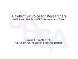A Collective Voice for Researchers UKRSA and the ScotHERD Researchers Forum David J. Proctor, PhD Co-Chair, UK Research Staff Association 