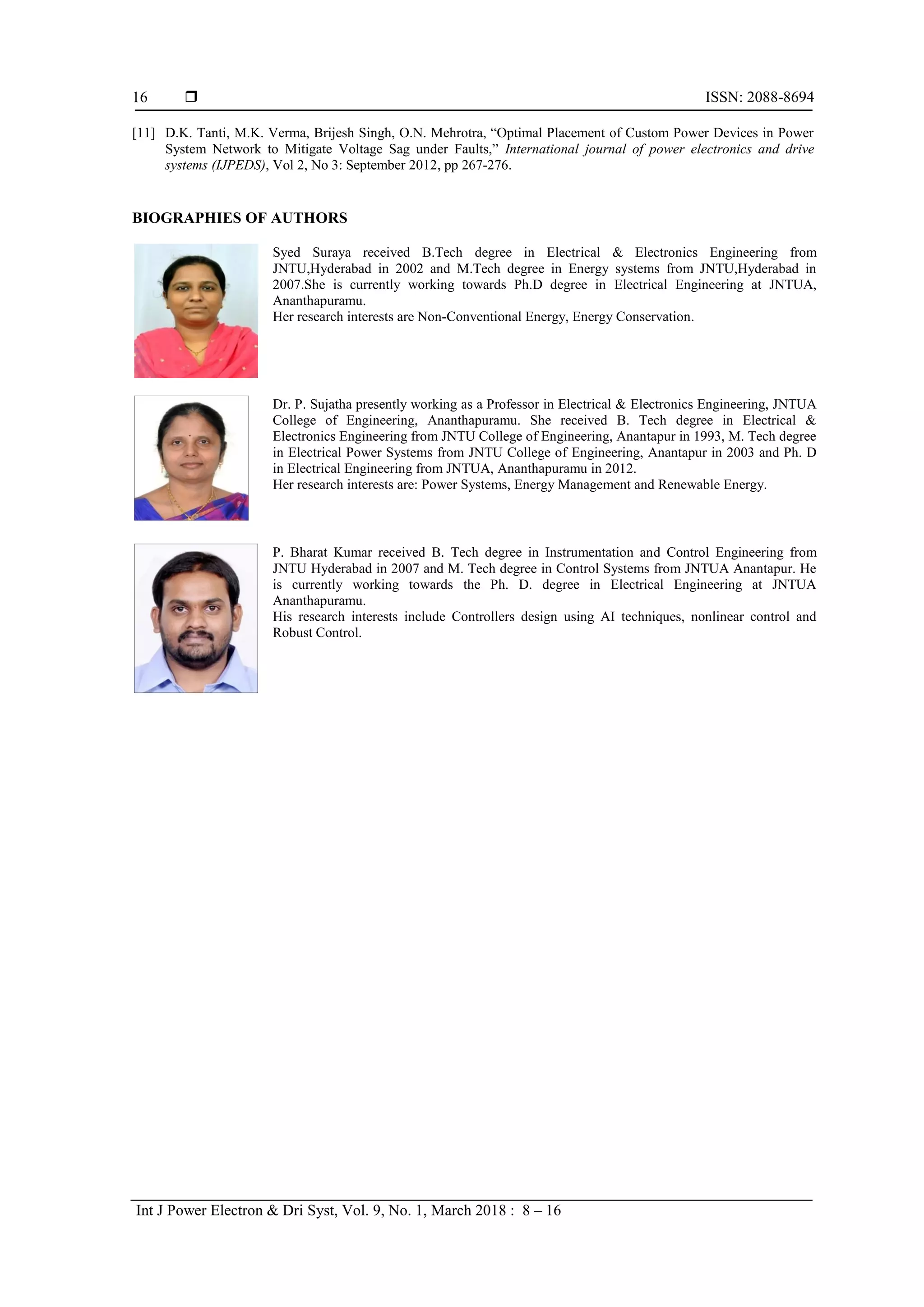  ISSN: 2088-8694
Int J Power Electron & Dri Syst, Vol. 9, No. 1, March 2018 : 8 – 16
16
[11] D.K. Tanti, M.K. Verma, Brijesh Singh, O.N. Mehrotra, “Optimal Placement of Custom Power Devices in Power
System Network to Mitigate Voltage Sag under Faults,” International journal of power electronics and drive
systems (IJPEDS), Vol 2, No 3: September 2012, pp 267-276.
BIOGRAPHIES OF AUTHORS
Syed Suraya received B.Tech degree in Electrical & Electronics Engineering from
JNTU,Hyderabad in 2002 and M.Tech degree in Energy systems from JNTU,Hyderabad in
2007.She is currently working towards Ph.D degree in Electrical Engineering at JNTUA,
Ananthapuramu.
Her research interests are Non-Conventional Energy, Energy Conservation.
Dr. P. Sujatha presently working as a Professor in Electrical & Electronics Engineering, JNTUA
College of Engineering, Ananthapuramu. She received B. Tech degree in Electrical &
Electronics Engineering from JNTU College of Engineering, Anantapur in 1993, M. Tech degree
in Electrical Power Systems from JNTU College of Engineering, Anantapur in 2003 and Ph. D
in Electrical Engineering from JNTUA, Ananthapuramu in 2012.
Her research interests are: Power Systems, Energy Management and Renewable Energy.
P. Bharat Kumar received B. Tech degree in Instrumentation and Control Engineering from
JNTU Hyderabad in 2007 and M. Tech degree in Control Systems from JNTUA Anantapur. He
is currently working towards the Ph. D. degree in Electrical Engineering at JNTUA
Ananthapuramu.
His research interests include Controllers design using AI techniques, nonlinear control and
Robust Control.
 