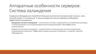 Аппаратные особенности серверов:
Система охлаждения
Серверное оборудование потребляет большое количество электрической энергии, часть
которой уходит на нагревание. С целью продления жизни серверов необходимо
эффективное охлаждение.
◦ Воздушная система охлаждения – классическая система, осуществляется системой вентиляторов,
а также бытовыми или специализированными кондиционерами. Малоэффективна,
энергозатратна.
◦ Жидкостная система охлаждения – осуществляется частичным или полным погружением
нагревающихся компонент. Эффективна, однако возникают проблемы с «горячей» заменой
оборудования.
 