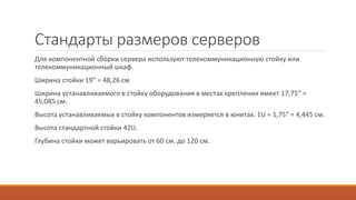 Стандарты размеров серверов
Для компонентной сборки сервера используют телекоммуникационную стойку или
телекоммуникационный шкаф.
Ширина стойки 19” = 48,26 см
Ширина устанавливаемого в стойку оборудования в местах крепления имеет 17,75” =
45,085 см.
Высота устанавливаемых в стойку компонентов измеряется в юнитах. 1U = 1,75” = 4,445 см.
Высота стандартной стойки 42U.
Глубина стойки может варьировать от 60 см. до 120 см.
 