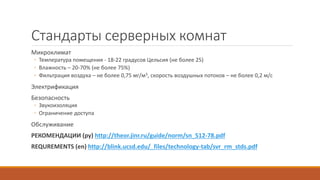 Стандарты серверных комнат
Микроклимат
◦ Температура помещения - 18-22 градусов Цельсия (не более 25)
◦ Влажность – 20-70% (не более 75%)
◦ Фильтрация воздуха – не более 0,75 мг/м3, скорость воздушных потоков – не более 0,2 м/с
Электрификация
Безопасность
◦ Звукоизоляция
◦ Ограничение доступа
Обслуживание
РЕКОМЕНДАЦИИ (ру) http://theor.jinr.ru/guide/norm/sn_512-78.pdf
REQUREMENTS (en) http://blink.ucsd.edu/_files/technology-tab/svr_rm_stds.pdf
 