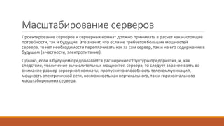 Масштабирование серверов
Проектирование серверов и серверных комнат должно принимать в расчет как настоящие
потребности, так и будущие. Это значит, что если не требуется больших мощностей
сервера, то нет необходимости переплачивать как за сам сервер, так и на его содержание в
будущем (в частности, электропитание).
Однако, если в будущем предполагается расширение структуры предприятия, и, как
следствие, увеличение вычислительных мощностей сервера, то следует заранее взять во
внимание размер серверной комнаты, пропускную способность телекоммуникаций,
мощность электрической сети, возможность как вертикального, так и горизонтального
масштабирования сервера.
 
