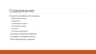 Содержание
Аппаратные особенности серверов
◦ Материнская плата
◦ Процессор
◦ Оперативная память
◦ Постоянная память
◦ Питание
◦ Система охлаждения
Стандарты размеров серверов
Стандарты серверных комнат
Масштабирование серверов
 