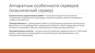 Аппаратные особенности серверов
(классический сервер)
Автоматическая корректировка ошибок – используются различные технологии,
позволяющие своевременно предупредить появление ошибок, выявить появившиеся
ошибки и исправить их.
Отказоустойчивость – сервер должен работать под большими нагрузками круглосуточно.
Достигается за счет дублирования, повышенной стойкости к сбоям, введением датчиков
контроля и сторожевого таймера, перегружающего процессор при зависании.
Высокий контроль качества – контроль качества компонент сервера включает в себя также
работу в стрессовых условиях (работа в течение больших периодов времени, при
повышенных температурах)
 