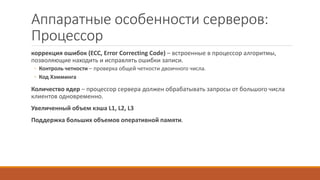 Аппаратные особенности серверов:
Процессор
коррекция ошибок (ECC, Error Correcting Code) – встроенные в процессор алгоритмы,
позволяющие находить и исправлять ошибки записи.
◦ Контроль четности – проверка общей четности двоичного числа.
◦ Код Хэмминга
Количество ядер – процессор сервера должен обрабатывать запросы от большого числа
клиентов одновременно.
Увеличенный объем кэша L1, L2, L3
Поддержка больших объемов оперативной памяти.
 