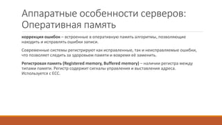 Аппаратные особенности серверов:
Оперативная память
коррекция ошибок – встроенные в оперативную память алгоритмы, позволяющие
находить и исправлять ошибки записи.
Современные системы регистрируют как исправленные, так и неисправляемые ошибки,
что позволяет следить за здоровьем памяти и вовремя её заменить.
Регистровая память (Registered memory, Buffered memory) – наличии регистра между
типами памяти. Регистр содержит сигналы управления и выставления адреса.
Используется с ECC.
 