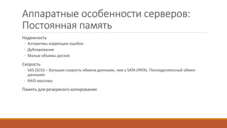 Аппаратные особенности серверов:
Постоянная память
Надежность
◦ Алгоритмы коррекции ошибок
◦ Дублирование
◦ Малые объемы дисков
Скорость
◦ SAS (SCSI) – большая скорость обмена данными, чем у SATA (PATA). Полнодуплексный обмен
данными.
◦ RAID массивы
Память для резервного копирования
 