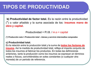 TIPOS DE PRODUCTIVIDAD
b) Productividad de factor total. Es la razón entre la productividad
(*) o valor añadido y la suma asociada de los: insumos mano de
obra y capital.
Productividad = P.I.B. / m.o + capital
(*) Producción neta = Producción total – bienes y servicio intermedios comprados
c) Productividad total.
Es la relación entre la producción total y la suma de todos los factores de
insumo. Así la medida de productividad total, refleja el importe conjunto de
todos los insumos al fabricar los productos. En todas las definiciones
anteriores, tanto la producción como los insumos se expresan en términos
reales o físicos, convirtiéndolos en soles constantes (o cualquier otra
moneda) de un periodo de referencia.
 