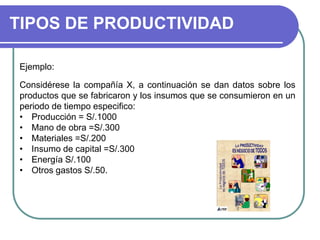 TIPOS DE PRODUCTIVIDAD
Ejemplo:
Considérese la compañía X, a continuación se dan datos sobre los
productos que se fabricaron y los insumos que se consumieron en un
periodo de tiempo especifico:
• Producción = S/.1000
• Mano de obra =S/.300
• Materiales =S/.200
• Insumo de capital =S/.300
• Energía S/.100
• Otros gastos S/.50.
 