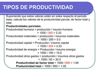 TIPOS DE PRODUCTIVIDAD
Suponiendo que estos valores están en soles respecto al periodo
base, calcule los valores de la productividad parcial, de factor total y
total.
Productividades parciales.
Productividad humana = producción / insumo humano
= 1000 / 300 = 3.33
Productividad materiales = producción / insumos materiales
= 1000 / 200 = 5.0
Productividad capital = Producción / insumo capital
= 1000 / 300 = 3.33
Productividad de energía = Producción / insumo energía
= 1000 / 100 = 10.0
Productividad otros gastos = producción / insumos otros gastos
= 1000 / 50 = 20.0
Productividad de factor total = 1000 / 600 = 1.66
Productividad total = 1000 / 950 = 1.05
 