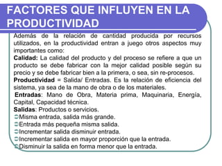 FACTORES QUE INFLUYEN EN LA
PRODUCTIVIDAD
Además de la relación de cantidad producida por recursos
utilizados, en la productividad entran a juego otros aspectos muy
importantes como:
Calidad: La calidad del producto y del proceso se refiere a que un
producto se debe fabricar con la mejor calidad posible según su
precio y se debe fabricar bien a la primera, o sea, sin re-procesos.
Productividad = Salida/ Entradas. Es la relación de eficiencia del
sistema, ya sea de la mano de obra o de los materiales.
Entradas: Mano de Obra, Materia prima, Maquinaria, Energía,
Capital, Capacidad técnica.
Salidas: Productos o servicios.
Misma entrada, salida más grande.
Entrada más pequeña misma salida.
Incrementar salida disminuir entrada.
Incrementar salida en mayor proporción que la entrada.
Disminuir la salida en forma menor que la entrada.
 