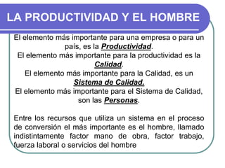 LA PRODUCTIVIDAD Y EL HOMBRE
El elemento más importante para una empresa o para un
país, es la Productividad.
El elemento más importante para la productividad es la
Calidad.
El elemento más importante para la Calidad, es un
Sistema de Calidad.
El elemento más importante para el Sistema de Calidad,
son las Personas.
Entre los recursos que utiliza un sistema en el proceso
de conversión el más importante es el hombre, llamado
indistintamente factor mano de obra, factor trabajo,
fuerza laboral o servicios del hombre
 