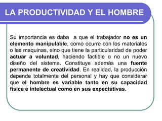 LA PRODUCTIVIDAD Y EL HOMBRE
Su importancia es daba a que el trabajador no es un
elemento manipulable, como ocurre con los materiales
o las maquinas, sino que tiene la particularidad de poder
actuar a voluntad, haciendo factible o no un nuevo
diseño del sistema. Constituye además una fuente
permanente de creatividad. En realidad, la producción
depende totalmente del personal y hay que considerar
que el hombre es variable tanto en su capacidad
física e intelectual como en sus expectativas.
 