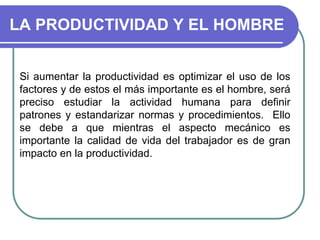 LA PRODUCTIVIDAD Y EL HOMBRE
Si aumentar la productividad es optimizar el uso de los
factores y de estos el más importante es el hombre, será
preciso estudiar la actividad humana para definir
patrones y estandarizar normas y procedimientos. Ello
se debe a que mientras el aspecto mecánico es
importante la calidad de vida del trabajador es de gran
impacto en la productividad.
 