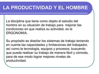 LA PRODUCTIVIDAD Y EL HOMBRE
La disciplina que tiene como objeto el estudio del
hombre en su situación de trabajo para mejorar las
condiciones en que realiza su actividad, es la
ERGONOMIA.
Su propósito es diseñar los sistemas de trabajo teniendo
en cuenta las capacidades y limitaciones del trabajador,
así como la tecnología, equipos y procesos, buscando
que pueda realizar su trabajo de manera fácil y cómoda,
para de ese modo lograr mejores niveles de
productividad.
 