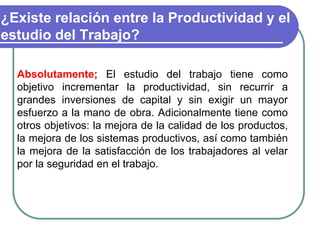 ¿Existe relación entre la Productividad y el
estudio del Trabajo?
Absolutamente; El estudio del trabajo tiene como
objetivo incrementar la productividad, sin recurrir a
grandes inversiones de capital y sin exigir un mayor
esfuerzo a la mano de obra. Adicionalmente tiene como
otros objetivos: la mejora de la calidad de los productos,
la mejora de los sistemas productivos, así como también
la mejora de la satisfacción de los trabajadores al velar
por la seguridad en el trabajo.
 
