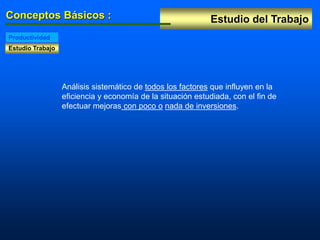 Estudio del Trabajo
Conceptos Básicos :
Estudio Trabajo
Productividad
Análisis sistemático de todos los factores que influyen en la
eficiencia y economía de la situación estudiada, con el fin de
efectuar mejoras con poco o nada de inversiones.
 