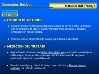 Estudio del Trabajo
Conceptos Básicos :
Estudio Trabajo
Productividad
 ESTUDIO DE METODOS
 Examen crítico y sistemático del modo actual de llevar a cabo un trabajo,
con el propósito de idear y aplicar métodos más sencillos y eficaces,
enfocados en reducir costos.
 Permite reducir el cantidad de trabajo de la tarea u operación.
 MEDICION DEL TRABAJO
 Aplicación de técnicas para determinar el tiempo que invierte un trabajador
calificado en llevar a cabo una tarea definida efectuandola según un
método de ejecución preestablecido.
 Permite investigar y reducir el tiempo improductivo, y fijar los tiempos
estándar del método establecido.
 