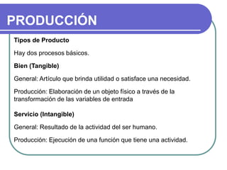 PRODUCCIÓN
Tipos de Producto
Hay dos procesos básicos.
Bien (Tangible)
General: Artículo que brinda utilidad o satisface una necesidad.
Producción: Elaboración de un objeto físico a través de la
transformación de las variables de entrada
Servicio (Intangible)
General: Resultado de la actividad del ser humano.
Producción: Ejecución de una función que tiene una actividad.
 
