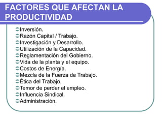 FACTORES QUE AFECTAN LA
PRODUCTIVIDAD
Inversión.
Razón Capital / Trabajo.
Investigación y Desarrollo.
Utilización de la Capacidad.
Reglamentación del Gobierno.
Vida de la planta y el equipo.
Costos de Energía.
Mezcla de la Fuerza de Trabajo.
Ética del Trabajo.
Temor de perder el empleo.
Influencia Sindical.
Administración.
 