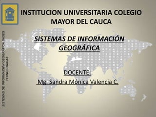 INSTITUCION UNIVERSITARIA COLEGIO
                                                    MAYOR DEL CAUCA
SISTEMAS DE INFORMACIÓN GEOGRÁFICA BASES




                                              SISTEMAS DE INFORMACIÓN
                                                    GEOGRÁFICA
               TECNOLÓGICAS




                                                        DOCENTE:
                                               Mg. Sandra Mónica Valencia C.
 