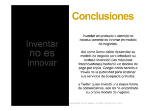 www.inteli-pyme.com derechos reservados® Oportunidades y Modelos de Negocios - 2010
Inventar un producto o servicio no
necesariamente es innovar en modelo
de negocios.
Así como Xerox debió desarrollar su
modelo de negocio para introducir su
costosa invención (las máquinas
fotocopiadoras) mediante un modelo de
pago por copia, Google debió hacerlo a
través de la publicidad para sostener
sus servicios de búsqueda gratuitos.
y Twitter quien inventó una nueva forma
de comunicarnos, aún no ha encontrado
su propio modelo de negocio.
Conclusiones
Inventar
no es
innovar
 