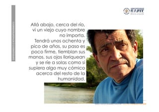EMPRENDIMIENTOEINTRAEMPRENDIMIENTO
MAESTRÍA EN ADMINISTRACIÓN - ESCUELA ADMINISTRACIÓN
SI EL RIO CAMBIA SU CAUCE ...
Allá abajo, cerca del río,
vi un viejo cuyo nombre
no importa.
Tendrá unos ochenta y
pico de años, su paso es
poco firme, tiemblan sus
manos, sus ojos lloriquean
y se ríe a solas como si
supiera algo muy cómico
acerca del resto de la
humanidad.
 