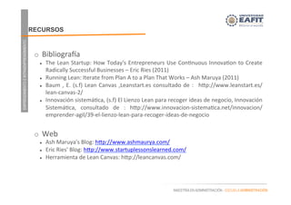 EMPRENDIMIENTOEINTRAEMPRENDIMIENTO
MAESTRÍA EN ADMINISTRACIÓN - ESCUELA ADMINISTRACIÓN
RECURSOS
	
  
o  BibliograHa	
  
l  The	
  Lean	
  Startup:	
  How	
  Today's	
  Entrepreneurs	
  Use	
  Con.nuous	
  Innova.on	
  to	
  Create	
  
Radically	
  Successful	
  Businesses	
  –	
  Eric	
  Ries	
  (2011)	
  
l  Running	
  Lean:	
  Iterate	
  from	
  Plan	
  A	
  to	
  a	
  Plan	
  That	
  Works	
  –	
  Ash	
  Maruya	
  (2011)	
  
l  Baum	
  ,	
  E.	
  (s.f)	
  Lean	
  Canvas	
  ,Leanstart.es	
  consultado	
  de	
  :	
   	
  hap://www.leanstart.es/
lean-­‐canvas-­‐2/	
  
l  Innovación	
  sistemá.ca,	
  (s.f)	
  El	
  Lienzo	
  Lean	
  para	
  recoger	
  ideas	
  de	
  negocio,	
  Innovación	
  
Sistemá.ca,	
   consultado	
   de	
   :	
   hap://www.innovacion-­‐sistema.ca.net/innovacion/
emprender-­‐agil/39-­‐el-­‐lienzo-­‐lean-­‐para-­‐recoger-­‐ideas-­‐de-­‐negocio	
  	
  
	
  
o  Web	
  
l  Ash	
  Maruya's	
  Blog:	
  hap://www.ashmaurya.com/	
  
l  Eric	
  Ries'	
  Blog:	
  hap://www.startuplessonslearned.com/	
  
l  Herramienta	
  de	
  Lean	
  Canvas:	
  hap://leancanvas.com/	
  
	
  
 