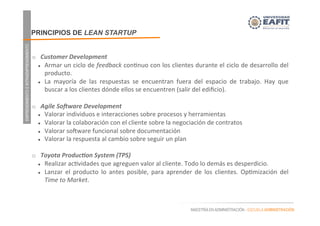 EMPRENDIMIENTOEINTRAEMPRENDIMIENTO
MAESTRÍA EN ADMINISTRACIÓN - ESCUELA ADMINISTRACIÓN
	
  
o  Customer	
  Development	
  
l  Armar	
  un	
  ciclo	
  de	
  feedback	
  con.nuo	
  con	
  los	
  clientes	
  durante	
  el	
  ciclo	
  de	
  desarrollo	
  del	
  
producto.	
  
l  La	
   mayoría	
   de	
   las	
   respuestas	
   se	
   encuentran	
   fuera	
   del	
   espacio	
   de	
   trabajo.	
   Hay	
   que	
  
buscar	
  a	
  los	
  clientes	
  dónde	
  ellos	
  se	
  encuentren	
  (salir	
  del	
  ediﬁcio).	
  
	
  
o  Agile	
  So3ware	
  Development	
  
l  Valorar	
  individuos	
  e	
  interacciones	
  sobre	
  procesos	
  y	
  herramientas	
  
l  Valorar	
  la	
  colaboración	
  con	
  el	
  cliente	
  sobre	
  la	
  negociación	
  de	
  contratos	
  
l  Valorar	
  sogware	
  funcional	
  sobre	
  documentación	
  
l  Valorar	
  la	
  respuesta	
  al	
  cambio	
  sobre	
  seguir	
  un	
  plan	
  
	
  
o  Toyota	
  Produc;on	
  System	
  (TPS)	
  
l  Realizar	
  ac.vidades	
  que	
  agreguen	
  valor	
  al	
  cliente.	
  Todo	
  lo	
  demás	
  es	
  desperdicio.	
  
l  Lanzar	
   el	
   producto	
   lo	
   antes	
   posible,	
   para	
   aprender	
   de	
   los	
   clientes.	
   Op.mización	
   del	
  
Time	
  to	
  Market.	
  
PRINCIPIOS DE LEAN STARTUP
 