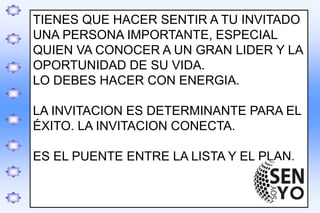 .
TIENES QUE HACER SENTIR A TU INVITADO
UNA PERSONA IMPORTANTE, ESPECIAL
QUIEN VA CONOCER A UN GRAN LIDER Y LA
OPORTUNIDAD DE SU VIDA.
LO DEBES HACER CON ENERGIA.
LA INVITACION ES DETERMINANTE PARA EL
ÉXITO. LA INVITACION CONECTA.
ES EL PUENTE ENTRE LA LISTA Y EL PLAN.
 