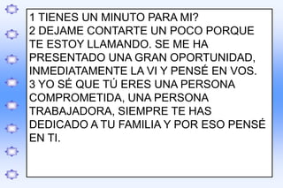 .
1 TIENES UN MINUTO PARA MI?
2 DEJAME CONTARTE UN POCO PORQUE
TE ESTOY LLAMANDO. SE ME HA
PRESENTADO UNA GRAN OPORTUNIDAD,
INMEDIATAMENTE LA VI Y PENSÉ EN VOS.
3 YO SÉ QUE TÚ ERES UNA PERSONA
COMPROMETIDA, UNA PERSONA
TRABAJADORA, SIEMPRE TE HAS
DEDICADO A TU FAMILIA Y POR ESO PENSÉ
EN TI.
 