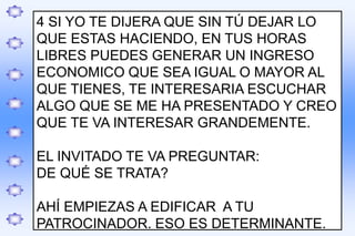 .
4 SI YO TE DIJERA QUE SIN TÚ DEJAR LO
QUE ESTAS HACIENDO, EN TUS HORAS
LIBRES PUEDES GENERAR UN INGRESO
ECONOMICO QUE SEA IGUAL O MAYOR AL
QUE TIENES, TE INTERESARIA ESCUCHAR
ALGO QUE SE ME HA PRESENTADO Y CREO
QUE TE VA INTERESAR GRANDEMENTE.
EL INVITADO TE VA PREGUNTAR:
DE QUÉ SE TRATA?
AHÍ EMPIEZAS A EDIFICAR A TU
PATROCINADOR. ESO ES DETERMINANTE.
 