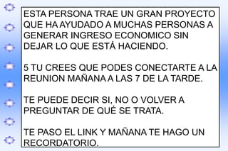.
ESTA PERSONA TRAE UN GRAN PROYECTO
QUE HA AYUDADO A MUCHAS PERSONAS A
GENERAR INGRESO ECONOMICO SIN
DEJAR LO QUE ESTÁ HACIENDO.
5 TU CREES QUE PODES CONECTARTE A LA
REUNION MAÑANA A LAS 7 DE LA TARDE.
TE PUEDE DECIR SI, NO O VOLVER A
PREGUNTAR DE QUÉ SE TRATA.
TE PASO EL LINK Y MAÑANA TE HAGO UN
RECORDATORIO.
 