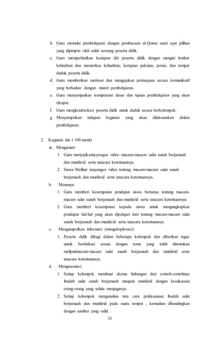 11
b. Guru memulai pembelajaran dengan pembacaan al-Quran surat ayat pilihan
yang dipimpin oleh salah seorang peserta didik.
c. Guru memperhatikan kesiapan diri peserta didik dengan mengisi lembar
kehadiran dan memeriksa kehadiran, kerapian pakaian, posisi, dan tempat
duduk peserta didik.
d. Guru memberikan motivasi dan mengajukan pertanyaan secara komunikatif
yang berkaitan dengan materi pembelajaran.
e. Guru menyampaikan kompetensi dasar dan tujuan pembelajaran yang akan
dicapai.
f. Guru mengkondisikan peserta didik untuk duduk secara berkelompok.
g. Menyampaikan tahapan kegiatan yang akan dilaksanakan dalam
pembelajaran.
2. Kegiatan inti ( 100 menit)
a. Mengamati:
1. Guru menyajikantayangan video macam-macam salat sunah berjamaah
dan munfarid serta tatacara ketentuannya.
2. Siswa Melihat tanyangan video tentang macam-macam salat sunah
berjamaah dan munfarid serta tatacara ketentuannya.
b. Menanya:
1. Guru memberi kesempatan pendapat siswa bertanya tentang macam-
macam salat sunah berjamaah dan munfarid serta tatacara ketentuannya.
2. Guru memberi kesempatan kepada siswa untuk mengungkapkan
pendapat hal-hal yang akan dipelajari dari tentang macam-macam salat
sunah berjamaah dan munfarid serta tatacara ketentuannya.
c. Mengumpulkan informasi (mengeksplorasi):
1. Peserta didik dibagi dalam beberapa kelompok dan diberikan tugas
untuk berdiskusi sesuai dengan tema yang telah ditentukan
meliputimacam-macam salat sunah berjamaah dan munfarid serta
tatacara ketentuannya.
d. Mengasosiasi:
1. Setiap kelompok membuat skema hubungan dari contoh-contohnya
ibadah salat sunah berjamaah maupun munfarid dengan kesuksesan
orang-orang yang selalu menjaganya.
2. Setiap kelompok menganalisis tata cara pelaksanaan ibadah salat
berjamaah dan munfarid pada suatu tempat , kemudian dibandingkan
dengan sumber yang valid.
 