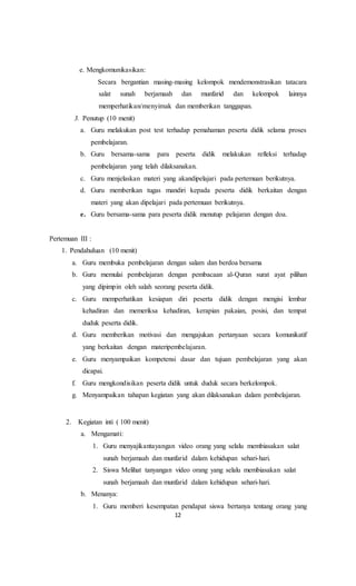 12
e. Mengkomunikasikan:
Secara bergantian masing-masing kelompok mendemonstrasikan tatacara
salat sunah berjamaah dan munfarid dan kelompok lainnya
memperhatikan/menyimak dan memberikan tanggapan.
3. Penutup (10 menit)
a. Guru melakukan post test terhadap pemahaman peserta didik selama proses
pembelajaran.
b. Guru bersama-sama para peserta didik melakukan refleksi terhadap
pembelajaran yang telah dilaksanakan.
c. Guru menjelaskan materi yang akandipelajari pada pertemuan berikutnya.
d. Guru memberikan tugas mandiri kepada peserta didik berkaitan dengan
materi yang akan dipelajari pada pertemuan berikutnya.
e. Guru bersama-sama para peserta didik menutup pelajaran dengan doa.
Pertemuan III :
1. Pendahuluan (10 menit)
a. Guru membuka pembelajaran dengan salam dan berdoa bersama
b. Guru memulai pembelajaran dengan pembacaan al-Quran surat ayat pilihan
yang dipimpin oleh salah seorang peserta didik.
c. Guru memperhatikan kesiapan diri peserta didik dengan mengisi lembar
kehadiran dan memeriksa kehadiran, kerapian pakaian, posisi, dan tempat
duduk peserta didik.
d. Guru memberikan motivasi dan mengajukan pertanyaan secara komunikatif
yang berkaitan dengan materipembelajaran.
e. Guru menyampaikan kompetensi dasar dan tujuan pembelajaran yang akan
dicapai.
f. Guru mengkondisikan peserta didik untuk duduk secara berkelompok.
g. Menyampaikan tahapan kegiatan yang akan dilaksanakan dalam pembelajaran.
2. Kegiatan inti ( 100 menit)
a. Mengamati:
1. Guru menyajikantayangan video orang yang selalu membiasakan salat
sunah berjamaah dan munfarid dalam kehidupan sehari-hari.
2. Siswa Melihat tanyangan video orang yang selalu membiasakan salat
sunah berjamaah dan munfarid dalam kehidupan sehari-hari.
b. Menanya:
1. Guru memberi kesempatan pendapat siswa bertanya tentang orang yang
 