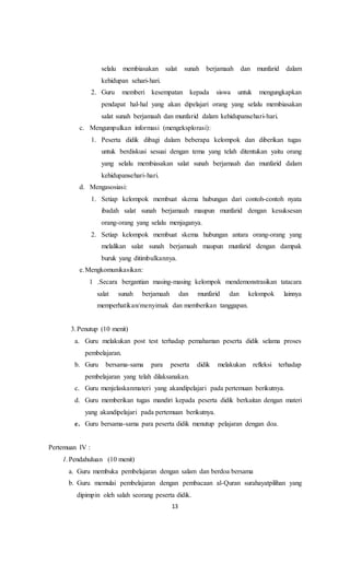13
selalu membiasakan salat sunah berjamaah dan munfarid dalam
kehidupan sehari-hari.
2. Guru memberi kesempatan kepada siswa untuk mengungkapkan
pendapat hal-hal yang akan dipelajari orang yang selalu membiasakan
salat sunah berjamaah dan munfarid dalam kehidupansehari-hari.
c. Mengumpulkan informasi (mengeksplorasi):
1. Peserta didik dibagi dalam beberapa kelompok dan diberikan tugas
untuk berdiskusi sesuai dengan tema yang telah ditentukan yaitu orang
yang selalu membiasakan salat sunah berjamaah dan munfarid dalam
kehidupansehari-hari.
d. Mengasosiasi:
1. Setiap kelompok membuat skema hubungan dari contoh-contoh nyata
ibadah salat sunah berjamaah maupun munfarid dengan kesuksesan
orang-orang yang selalu menjaganya.
2. Setiap kelompok membuat skema hubungan antara orang-orang yang
melalikan salat sunah berjamaah maupun munfarid dengan dampak
buruk yang ditimbulkannya.
e.Mengkomunikasikan:
1 .Secara bergantian masing-masing kelompok mendemonstrasikan tatacara
salat sunah berjamaah dan munfarid dan kelompok lainnya
memperhatikan/menyimak dan memberikan tanggapan.
3.Penutup (10 menit)
a. Guru melakukan post test terhadap pemahaman peserta didik selama proses
pembelajaran.
b. Guru bersama-sama para peserta didik melakukan refleksi terhadap
pembelajaran yang telah dilaksanakan.
c. Guru menjelaskanmateri yang akandipelajari pada pertemuan berikutnya.
d. Guru memberikan tugas mandiri kepada peserta didik berkaitan dengan materi
yang akandipelajari pada pertemuan berikutnya.
e. Guru bersama-sama para peserta didik menutup pelajaran dengan doa.
Pertemuan IV :
1.Pendahuluan (10 menit)
a. Guru membuka pembelajaran dengan salam dan berdoa bersama
b. Guru memulai pembelajaran dengan pembacaan al-Quran surahayatpilihan yang
dipimpin oleh salah seorang peserta didik.
 