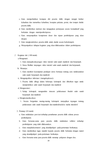 14
c. Guru memperhatikan kesiapan diri peserta didik dengan mengisi lembar
kehadiran dan memeriksa kehadiran, kerapian pakaian, posisi, dan tempat duduk
peserta didik.
d. Guru memberikan motivasi dan mengajukan pertanyaan secara komunikatif yang
berkaitan dengan materipembelajaran.
e. Guru menyampaikan kompetensi dasar dan tujuan pembelajaran yang akan
dicapai.
f. Guru mengkondisikan peserta didik untuk duduk secara berkelompok.
g. Menyampaikan tahapan kegiatan yang akan dilaksanakan dalam pembelajaran.
2. Kegiatan inti ( 100 menit)
a.Mengamati:
1. Guru menyajikantayangan video tutorial salat sunah munfarid dan berjamaah.
2. Siswa Melihat tanyangan video tutorial salat sunah munfarid dan berjamaah.
b. Menanya:
1. Guru memberi kesempatan pendapat siswa bertanya tentang cara melaksanakan
salat sunah berjamaah dan munfarid.
c. Mengumpulkan informasi (mengeksplorasi):
1. Peserta didik dibagi dalam beberapa kelompok dan diberikan tugas untuk
mempraktikan salat sunah berjamaah dan munfarid
d. Mengasosiasi:
1. Setiap kelompok menganalisis tatacara pelaksanaan ibadah salat sunah
berjamaah dan munfarid
e. Mengkomunikasikan:
1. Secara bergantian masing-masing kelompok menyajikan tayangan tentang
pelaksanaan salat sunah berjamaah dan munfaridmelalui media interaktif.
3. Penutup (10 menit)
a. Guru melakukan post test terhadap pemahaman peserta didik selama proses
pembelajaran.
b. Guru bersama-sama para peserta didik melakukan refleksi terhadap
pembelajaran yang telah dilaksanakan.
c. Guru menjelaskanmateri yang akandipelajari pada pertemuan berikutnya.
d. Guru memberikan tugas mandiri kepada peserta didik berkaitan dengan materi
yang akandipelajari pada pertemuan berikutnya.
e. Guru bersama-sama para peserta didik menutup pelajaran dengan doa.
 