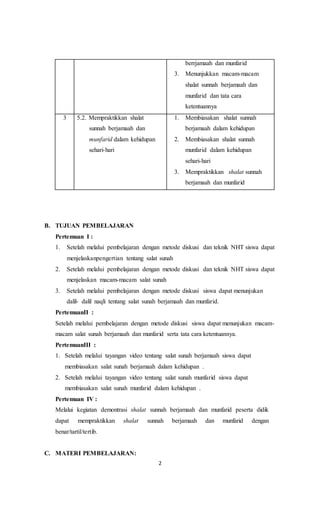 2
berrjamaah dan munfarid
3. Menunjukkan macam-macam
shalat sunnah berjamaah dan
munfarid dan tata cara
ketentuannya
3 5.2. Mempraktikkan shalat
sunnah berjamaah dan
munfarid dalam kehidupan
sehari-hari
1. Membiasakan shalat sunnah
berjamaah dalam kehidupan
2. Membiasakan shalat sunnah
munfarid dalam kehidupan
sehari-hari
3. Mempraktikkan shalat sunnah
berjamaah dan munfarid
B. TUJUAN PEMBELAJARAN
Pertemuan I :
1. Setelah melalui pembelajaran dengan metode diskusi dan teknik NHT siswa dapat
menjelaskanpengertian tentang salat sunah
2. Setelah melalui pembelajaran dengan metode diskusi dan teknik NHT siswa dapat
menjelaskan macam-macam salat sunah
3. Setelah melalui pembelajaran dengan metode diskusi siswa dapat menunjukan
dalil- dalil naqli tentang salat sunah berjamaah dan munfarid.
PertemuanII :
Setelah melalui pembelajaran dengan metode diskusi siswa dapat menunjukan macam-
macam salat sunah berjamaah dan munfarid serta tata cara ketentuannya.
PertemuanIII :
1. Setelah melalui tayangan video tentang salat sunah berjamaah siswa dapat
membiasakan salat sunah berjamaah dalam kehidupan .
2. Setelah melalui tayangan video tentang salat sunah munfarid siswa dapat
membiasakan salat sunah munfarid dalam kehidupan .
Pertemuan IV :
Melalui kegiatan demontrasi shalat sunnah berjamaah dan munfarid peserta didik
dapat mempraktikkan shalat sunnah berjamaah dan munfarid dengan
benar/tartil/tertib.
C. MATERI PEMBELAJARAN:
 