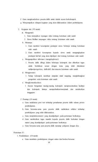 10
f. Guru mengkondisikan peserta didik untuk duduk secara berkelompok.
g. Menyampaikan tahapan kegiatan yang akan dilaksanakan dalam pembelajaran.
2. Kegiatan inti ( 95 menit)
a. Mengamati:
1. Guru menyajikan tayangan video tentang ketentuan salat sunah
2. Siswa Melihat tanyangan video tentang ketentuan salat sunah
b. Menanya:
1. Guru memberi kesempatan pendapat siswa bertanya tentang ketentuan
salat sunah
2. Guru memberi kesempatan kepada siswa untuk mengungkapkan
pendapat hal-hal yang akan dipelajari dari tentang ketentuan salat sunah
c. Mengumpulkan informasi (mengeksplorasi):
1. Peserta didik dibagi dalam beberapa kelompok dan diberikan tugas
untuk berdiskusi sesuai dengan tema yang telah ditentukan
meliputipengertian, dalil-dalil dan tatacara ketentuan salat sunah.
d. Mengasosiasi:
1. Setiap kelompok membuat simpulan mind mapping, menghubungkan
pengertian serta ketentuan salat sunah
e. Mengkomunikasikan:
1 .Secara bergantian masing-masing kelompok mempresentasikan hasilnya
dan kelompok lainnya memperhatikan/menyimak dan memberikan
tanggapan.
2. Penutup (10 menit)
a. Guru melakukan post test terhadap pemahaman peserta didik selama proses
pembelajaran.
b. Guru bersama-sama para peserta didik melakukan refleksi terhadap
pembelajaran yang telah dilaksanakan.
c. Guru menjelaskanmateri yang akandipelajari pada pertemuan berikutnya.
d. Guru memberikan tugas mandiri kepada peserta didik berkaitan dengan
materi yang akandipelajari pada pertemuan berikutnya.
e. Guru bersama-sama para peserta didik menutup pelajaran dengan doa.
Pertemuan II :
1. Pendahuluan (10 menit)
a. Guru membuka pembelajaran dengan salam dan berdoa bersama
 