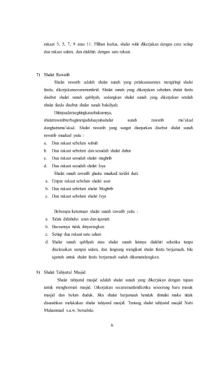 6
rakaat 3, 5, 7, 9 atau 11. Pilihan kedua, shalat witir dikerjakan dengan cara setiap
dua rakaat salam, dan diakhiri dengan satu rakaat.
7) Shalat Rawatib
Shalat rawatib adalah shalat sunah yang pelaksanaannya mengiringi shalat
fardu, dikerjakansecaramunfarid. Shalat sunah yang dikerjakan sebelum shalat fardu
disebut shalat sunah qabliyah, sedangkan shalat sunah yang dikerjakan setelah
shalat fardu disebut shalat sunah bakdiyah.
Ditinjaudarisegitingkatanhukumnya,
shalatrawatibterbagimenjadiduayaitushalat sunah rawatib mu’akad
danghairumu’akad. Shalat rawatib yang sangat dianjurkan disebut shalat sunah
rawatib muakad yaitu :
a. Dua rakaat sebelum subuh
b. Dua rakaat sebelum dan sesudah shalat duhur
c. Dua rakaat sesudah shalat maghrib
d. Dua rakaat sesudah shalat Isya
Shalat sunah rawatib ghairu muakad terdiri dari:
a. Empat rakaat sebelum shalat asar
b. Dua rakaat sebelum shalat Maghrib
c. Dua rakaat sebelum shalat Isya
Beberapa ketentuan shalat sunah rawatib yaitu :
a. Tidak didahului azan dan iqamah
b. Bacaannya tidak dinyaringkan
c. Setiap dua rakaat satu salam
d. Shalat sunah qabliyah atau shalat sunah lainnya diakhiri seketika tanpa
diselesaikan sampai salam, dan langsung mengikuti shalat fardu berjamaah, bila
iqamah untuk shalat fardu berjamaah sudah dikumandangkan.
8) Shalat Tahiyatul Masjid
Shalat tahiyatul masjid adalah shalat sunah yang dikerjakan dengan tujuan
untuk menghormati masjid. Dikerjakan secaramunfaridketika seseorang baru masuk
masjid dan belum duduk. Jika shalat berjamaah hendak dimulai maka tidak
disunahkan melakukan shalat tahiyatul masjid. Tentang shalat tahiyatul masjid Nabi
Muhammad s.a.w. bersabda:
 