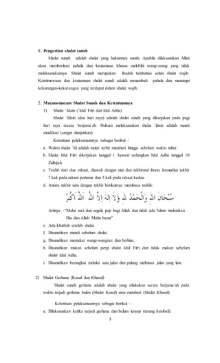 3
1. Pengertian shalat sunah
Shalat sunah adalah shalat yang hukumnya sunah. Apabila dilaksanakan Allah
akan memberikan pahala dan keutamaan khusus melebihi orang-orang yang tidak
melaksanakannya. Shalat sunah merupakan ibadah tambahan selain shalat wajib.
Keistimewaan dan keutamaan shalat sunah adalah menambah pahala dan menutupi
kekurangan-kekurangan yang terdapat dalam shalat wajib.
2. Macam-macam Shalat Sunah dan Ketentuannya
1) Shalat `Idain (`Idul Fitri dan Idul Adha)
Shalat `Idain (dua hari raya) adalah shalat sunah yang dikerjakan pada pagi
hari raya secara berjama`ah. Hukum melaksanakan shalat ‘idain adalah sunah
muakkad (sangat dianjurkan).
Ketentuan pelaksanaannya sabagai berikut :
a. Waktu shalat `Id adalah mulai terbit matahari hingga sebelum waktu zuhur.
b. Shalat Idul Fitri dikerjakan tanggal 1 Syawal sedangkan Idul Adha tanggal 10
Zulhijah.
c. Terdiri dari dua rakaat, diawali dengan niat dan takbiratul ihram, kemudian takbir
7 kali pada rakaat pertama dan 5 kali pada rakaat kedua.
d. Antara takbir satu dengan takbir berikutnya membaca tasbih:
Artinya : “Maha suci dan segala puji bagi Allah dan tidak ada Tuhan melainkan
Dia dan Allah Maha besar”
e. Ada khutbah setelah shalat.
f. Disunahkan mandi sebelum shalat.
g. Disunahkan memakai wangi-wangian dan berhias.
h. Disunahkan makan sebelum pergi shalat Idul Fitri dan tidak makan sebelum
shalat Idul Adha.
i. Disunahkan berangkat melalui satu jalan dan pulang melintasi jalan yang lain.
2) Shalat Gerhana (Kusuf dan Khusuf)
Shalat sunah gerhana adalah shalat yang dilakukan secara berjama`ah pada
waktu terjadi gerhana bulan (Shalat Kusuf) atau matahari (Shalat Khusuf).
Ketentuan pelaksanaannya sebagai berikut :
a. Dilaksanakan ketika terjadi gerhana dan belum lenyap (terang kembali).
 