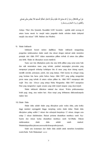 7
َ‫ح‬ َ‫س‬ِ‫ل‬ْ‫ج‬َ‫ي‬ َ‫ال‬َ‫ف‬ َ‫د‬ ِ‫ج‬ْ‫س‬َ‫م‬ْ‫ال‬ ُ‫م‬ُ‫ك‬ُ‫د‬َ‫ح‬َ‫ا‬ َ‫ل‬َ‫خ‬َ‫د‬‫ا‬َ‫ذ‬ِ‫ا‬ َ‫م‬َّ‫ل‬َ‫س‬ َ‫و‬ ِ‫ه‬ْ‫ي‬َ‫ل‬َ‫ع‬ ُ‫هللا‬ َّ‫لى‬َ‫ص‬ ِ‫هللا‬ ُ‫ل‬ ْ‫و‬ُ‫س‬ َ‫ر‬ َ‫ل‬َ‫ا‬‫َق‬‫ة‬َ‫د‬‫ا‬َ‫ت‬َ‫ق‬ ‫ى‬ِ‫ب‬َ‫ا‬ ْ‫ن‬َ‫ع‬‫ت‬ِِّ ‫ل‬ََُ‫ي‬ ‫ى‬
) ‫ومسلم‬ ‫البخارى‬ ‫رواه‬ ( ِ‫ن‬ْ‫ي‬َ‫ت‬َ‫ع‬ْ‫ك‬َ‫ر‬
Artinya :“Dari Abu Qatadah, Rasulullah SAW bersabda : apabila salah seorang di
antara kamu masuk ke masjid maka janganlah duduk sebelum shalat (tahiyatul
masjid) dua rakaat.” (HR. Bukhari dan Muslim)
9) Shalat Istikharah
Istikharah berarti mohon dipilihkan. Shalat istikharah mengandung
pengertian melaksanakan shalat sunah dua rakaat dengan maksud untuk memohon
petunjuk dari Allah SWT dalam menentukan pilihan terbaik di antara dua pilihan
atau lebih. Shalat ini dikerjakan secara munfarid.
Suatu saat kita dihadapkan pada dua atau lebih pilihan yang sama-sama baik
dan sulit menentukan mana yang terbaik, padahal menyangkut persoalan yang
mempunyai pengaruh terhadap kehidupan kita di masa yang akan datang seperti,
memilih sekolah, pekerjaan, jodoh, dan yang lainnya. Oleh karena itu sebagai orang
yang beriman kita harus yakin bahwa hanya Allah SWT yang paling mengetahui
persis mana yang terbaik di antara sekian pilihan itu. Allah SWT mempunyai sifat
wajib `Ilmu dan `Aliman yang artinya Maha Mengetahui. Allah SWT merupakan
Dzat yang mengetahui segala sesuatu yang telah terjadi maupun yang akan terjadi.
Shalat istikharah dilakukan minimal dua rakaat. Waktu pelaksanaannya
boleh pagi, siang, atau malam hari. Akan tetapi yang lebihutama dilaksanakanpada
malam hari.
10) Shalat Duha
Shalat duha adalah shalat yang dikerjakan pada waktu duha, yaitu ketika
tinggi matahari sepenggalah hingga menjelang waktu shalat duhur. Shalat duha
dikerjakan paling sedikit 2 rakaat dan sebanyak-banyaknya 12 rakaat, dengan cara
setiap 2 rakaat diakhirisalam. Rakaat pertama disunahkan membaca surah Asy-
Syams dan rakaat kedua disunahkan membaca surah Ad-Dhuha. Hukum
melaksanakan shalat duha adalah sunah muakad.
Shalatinidapatdikerjakansecaramunfaridmaupunberjamaah.
Salah satu keutamaan dari shalat duha adalah untuk memohon kemudahan
rezeki.Hadis Nabi Muhammad s.a.w:
 